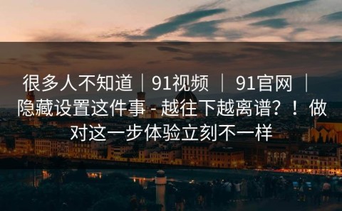 很多人不知道｜91视频 ｜ 91官网 ｜ 隐藏设置这件事 - 越往下越离谱？！做对这一步体验立刻不一样