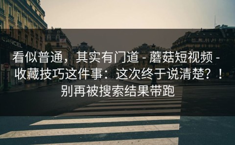 看似普通，其实有门道 - 蘑菇短视频 - 收藏技巧这件事：这次终于说清楚？！别再被搜索结果带跑