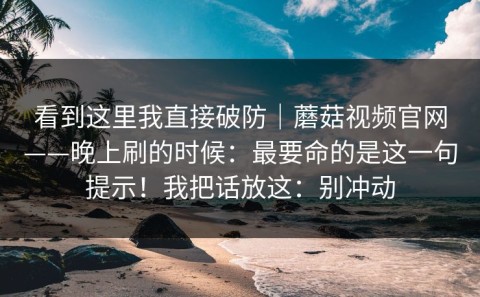 看到这里我直接破防｜蘑菇视频官网——晚上刷的时候：最要命的是这一句提示！我把话放这：别冲动