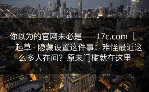 你以为的官网未必是——17c.com ｜ 一起草 - 隐藏设置这件事：难怪最近这么多人在问？原来门槛就在这里