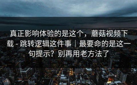 真正影响体验的是这个，蘑菇视频下载 - 跳转逻辑这件事｜最要命的是这一句提示？别再用老方法了