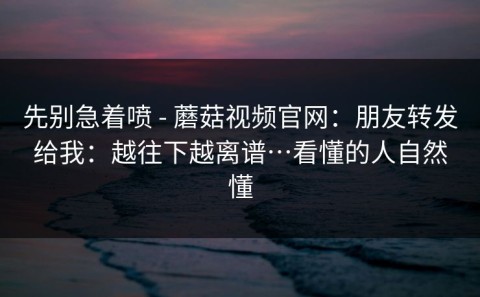 先别急着喷 - 蘑菇视频官网：朋友转发给我：越往下越离谱…看懂的人自然懂
