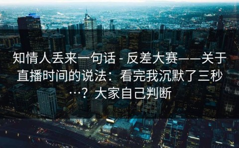 知情人丢来一句话 - 反差大赛——关于直播时间的说法：看完我沉默了三秒…？大家自己判断