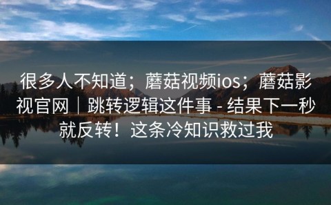 很多人不知道；蘑菇视频ios；蘑菇影视官网｜跳转逻辑这件事 - 结果下一秒就反转！这条冷知识救过我